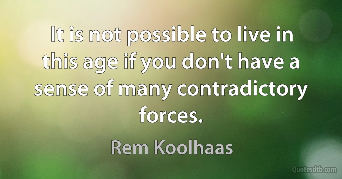 It is not possible to live in this age if you don't have a sense of many contradictory forces. (Rem Koolhaas)