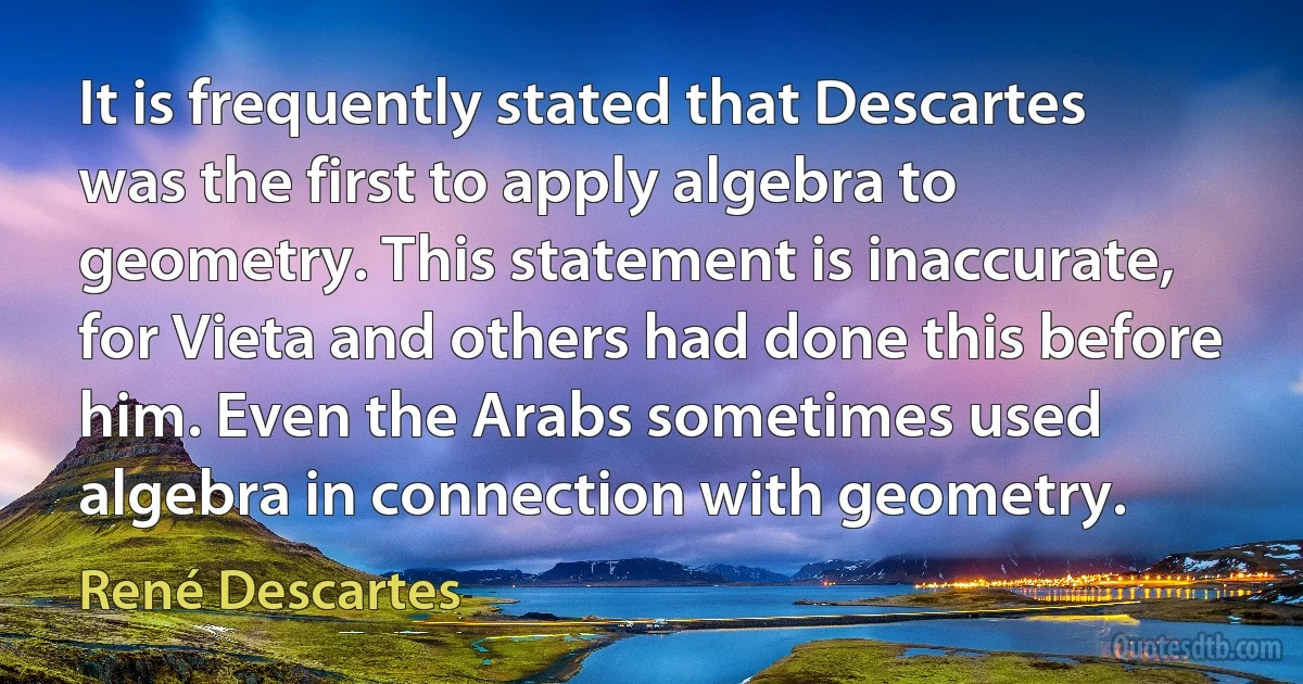 It is frequently stated that Descartes was the first to apply algebra to geometry. This statement is inaccurate, for Vieta and others had done this before him. Even the Arabs sometimes used algebra in connection with geometry. (René Descartes)