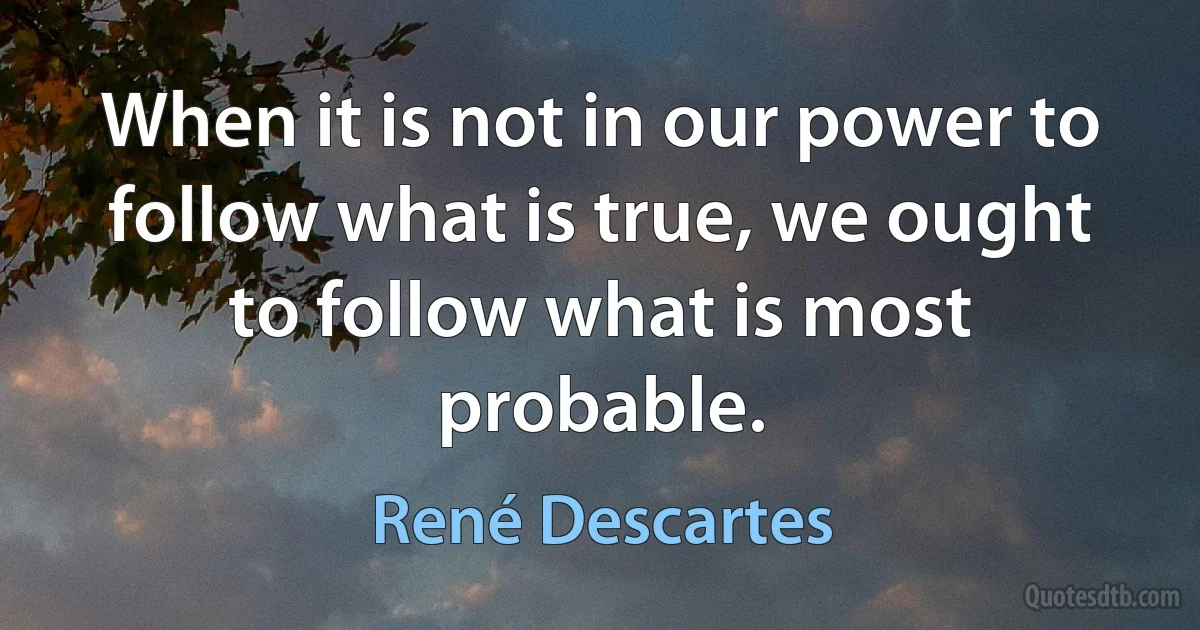 When it is not in our power to follow what is true, we ought to follow what is most probable. (René Descartes)