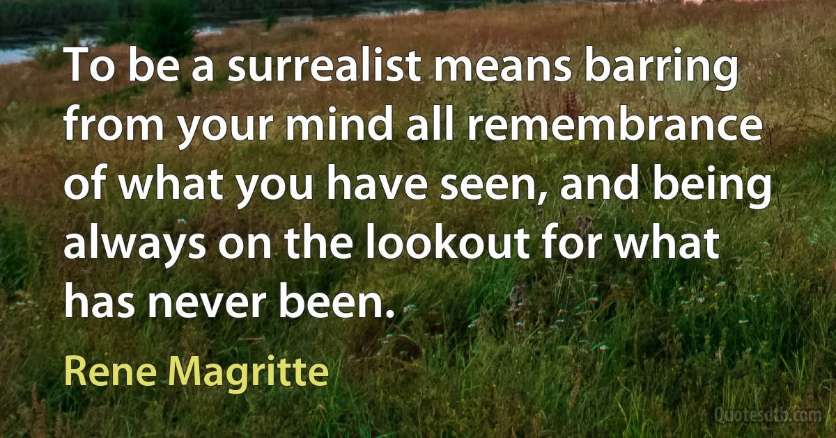 To be a surrealist means barring from your mind all remembrance of what you have seen, and being always on the lookout for what has never been. (Rene Magritte)