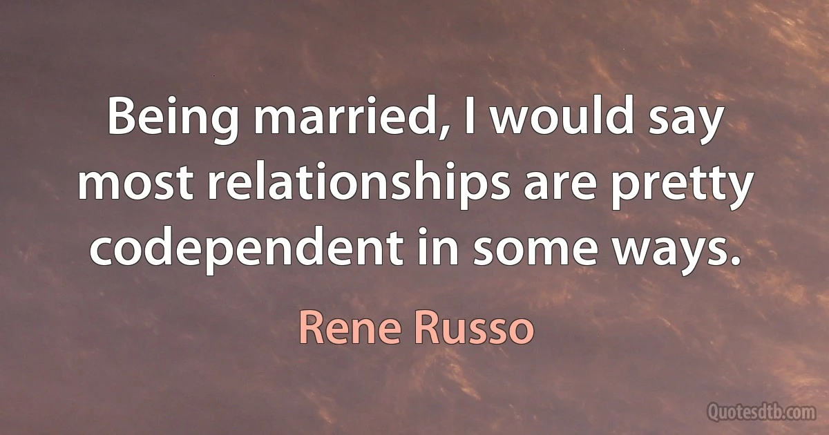 Being married, I would say most relationships are pretty codependent in some ways. (Rene Russo)