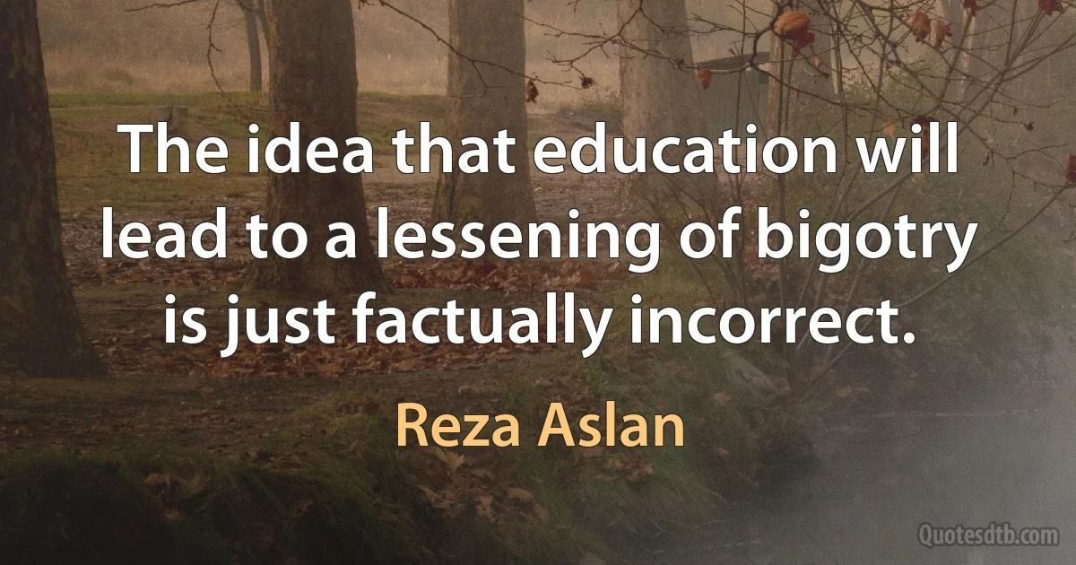 The idea that education will lead to a lessening of bigotry is just factually incorrect. (Reza Aslan)