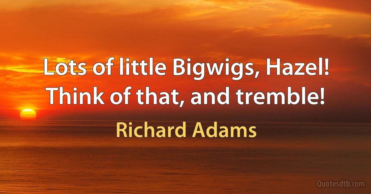 Lots of little Bigwigs, Hazel! Think of that, and tremble! (Richard Adams)