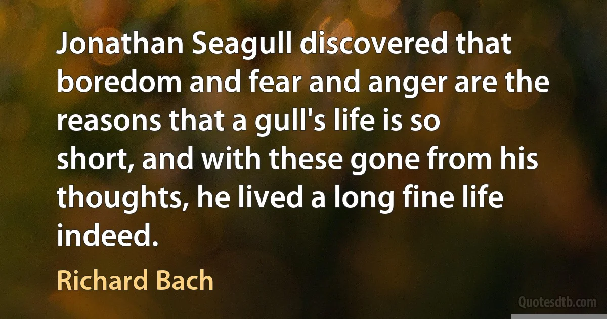 Jonathan Seagull discovered that boredom and fear and anger are the reasons that a gull's life is so short, and with these gone from his thoughts, he lived a long fine life indeed. (Richard Bach)