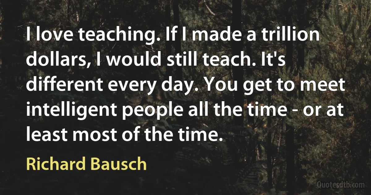 I love teaching. If I made a trillion dollars, I would still teach. It's different every day. You get to meet intelligent people all the time - or at least most of the time. (Richard Bausch)