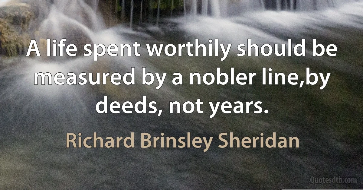 A life spent worthily should be measured by a nobler line,by deeds, not years. (Richard Brinsley Sheridan)