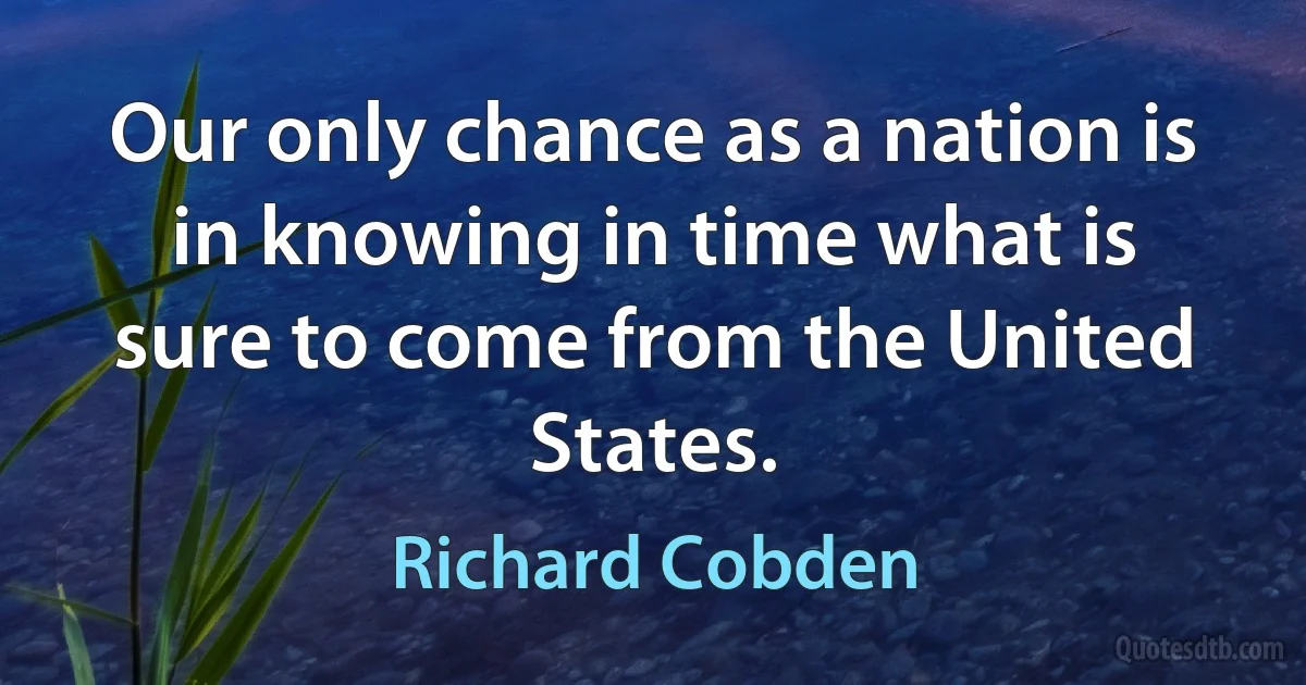 Our only chance as a nation is in knowing in time what is sure to come from the United States. (Richard Cobden)