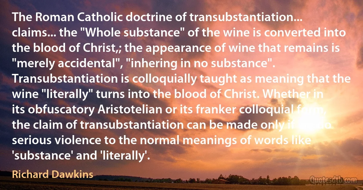 The Roman Catholic doctrine of transubstantiation... claims... the "Whole substance" of the wine is converted into the blood of Christ,; the appearance of wine that remains is "merely accidental", "inhering in no substance". Transubstantiation is colloquially taught as meaning that the wine "literally" turns into the blood of Christ. Whether in its obfuscatory Aristotelian or its franker colloquial form, the claim of transubstantiation can be made only if we do serious violence to the normal meanings of words like 'substance' and 'literally'. (Richard Dawkins)