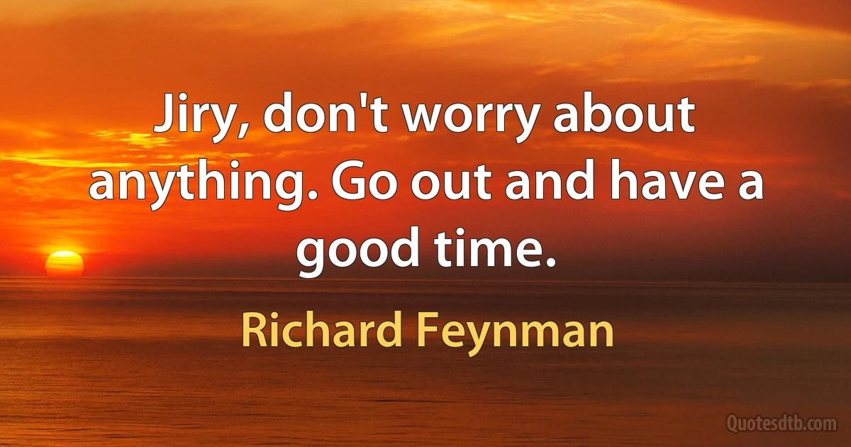 Jiry, don't worry about anything. Go out and have a good time. (Richard Feynman)