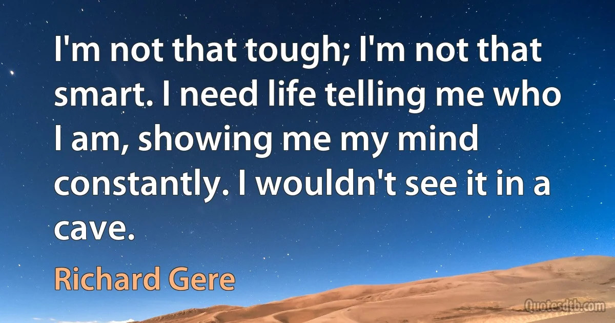 I'm not that tough; I'm not that smart. I need life telling me who I am, showing me my mind constantly. I wouldn't see it in a cave. (Richard Gere)