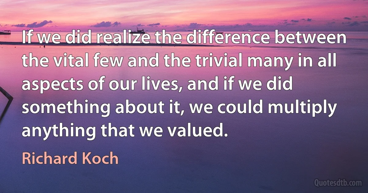 If we did realize the difference between the vital few and the trivial many in all aspects of our lives, and if we did something about it, we could multiply anything that we valued. (Richard Koch)