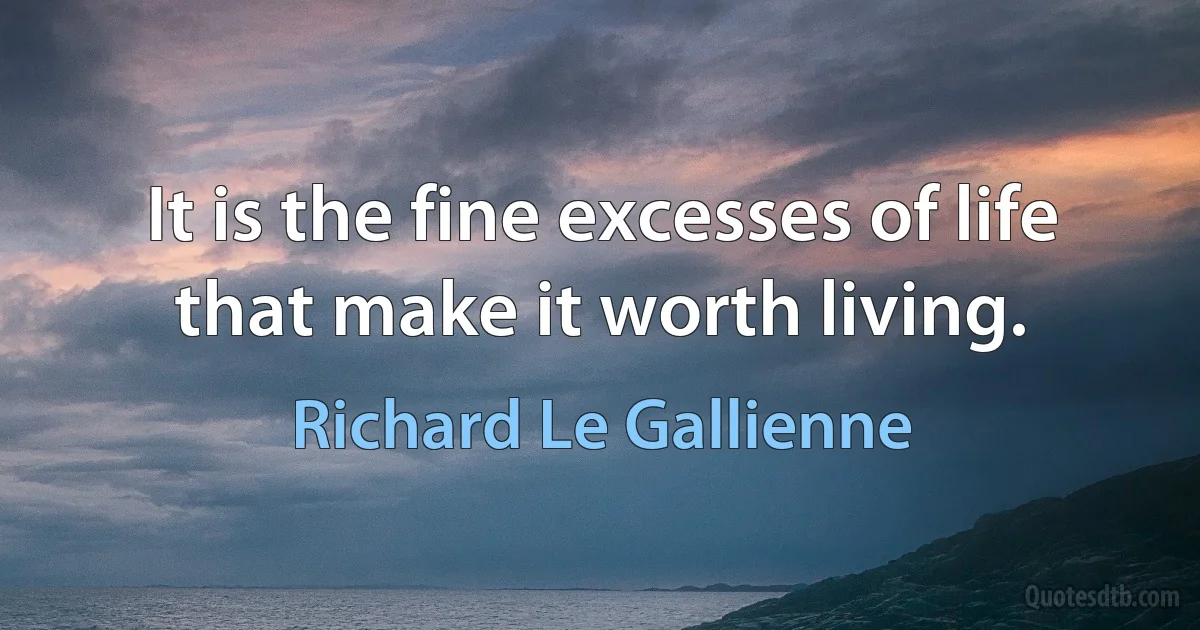 It is the fine excesses of life that make it worth living. (Richard Le Gallienne)