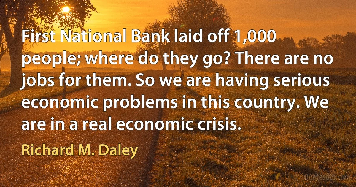 First National Bank laid off 1,000 people; where do they go? There are no jobs for them. So we are having serious economic problems in this country. We are in a real economic crisis. (Richard M. Daley)