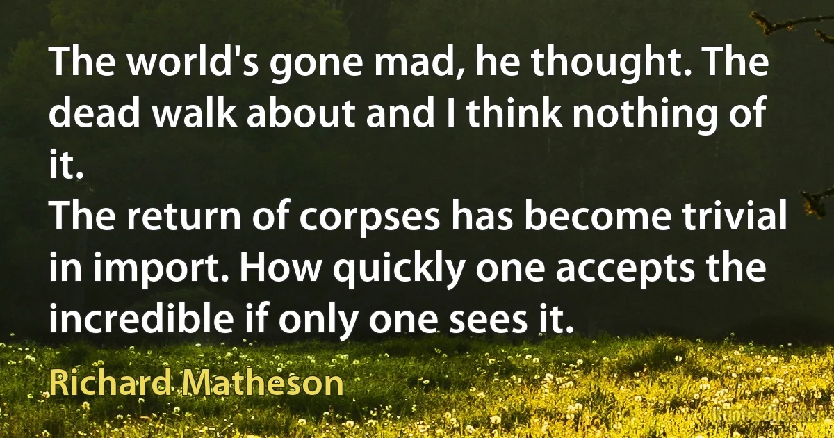 The world's gone mad, he thought. The dead walk about and I think nothing of it.
The return of corpses has become trivial in import. How quickly one accepts the incredible if only one sees it. (Richard Matheson)