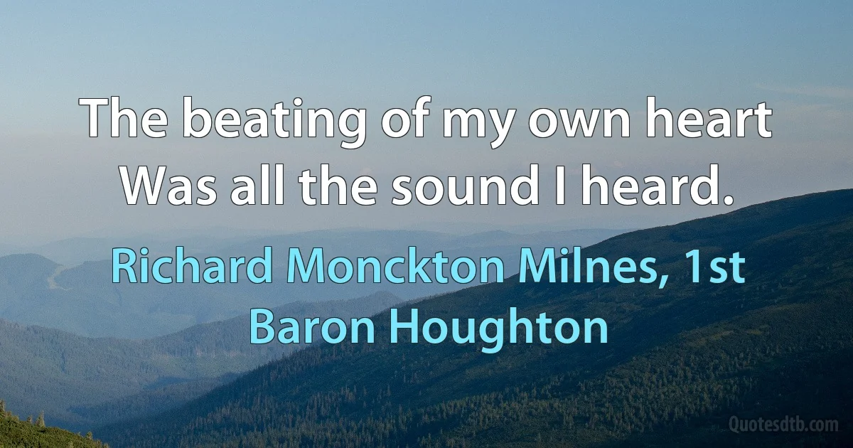 The beating of my own heart
Was all the sound I heard. (Richard Monckton Milnes, 1st Baron Houghton)