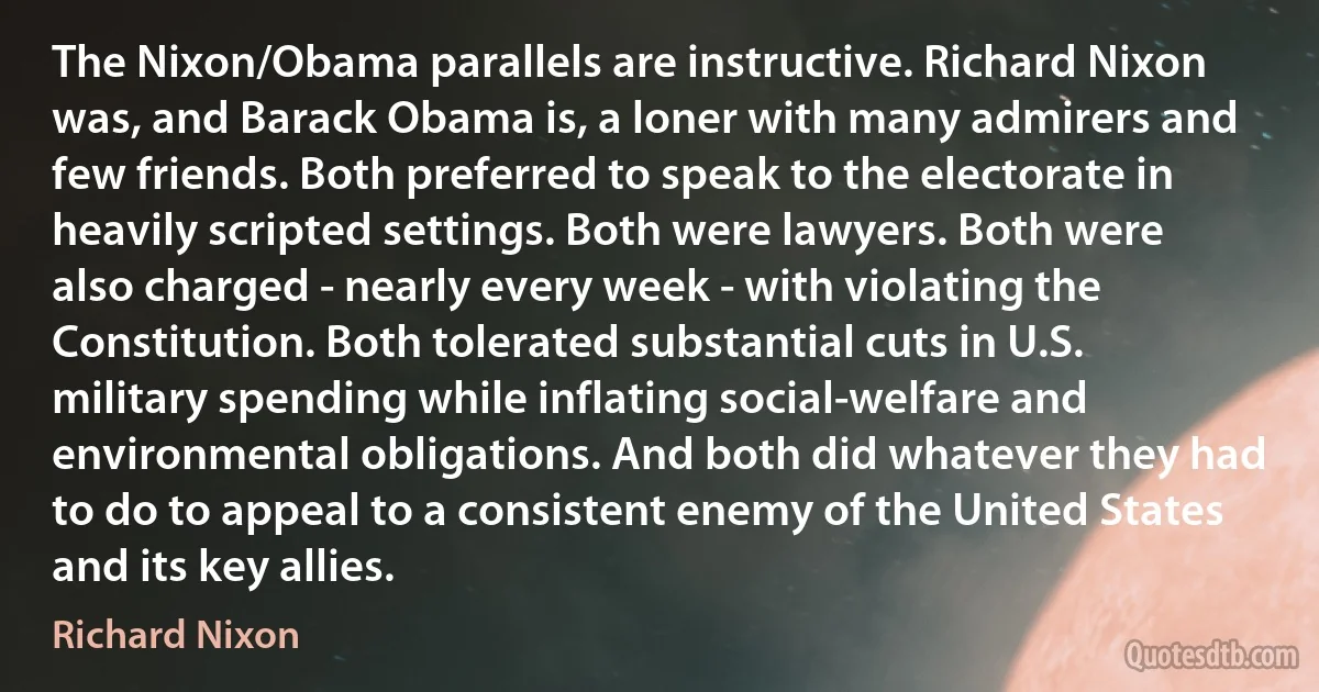 The Nixon/Obama parallels are instructive. Richard Nixon was, and Barack Obama is, a loner with many admirers and few friends. Both preferred to speak to the electorate in heavily scripted settings. Both were lawyers. Both were also charged - nearly every week - with violating the Constitution. Both tolerated substantial cuts in U.S. military spending while inflating social-welfare and environmental obligations. And both did whatever they had to do to appeal to a consistent enemy of the United States and its key allies. (Richard Nixon)