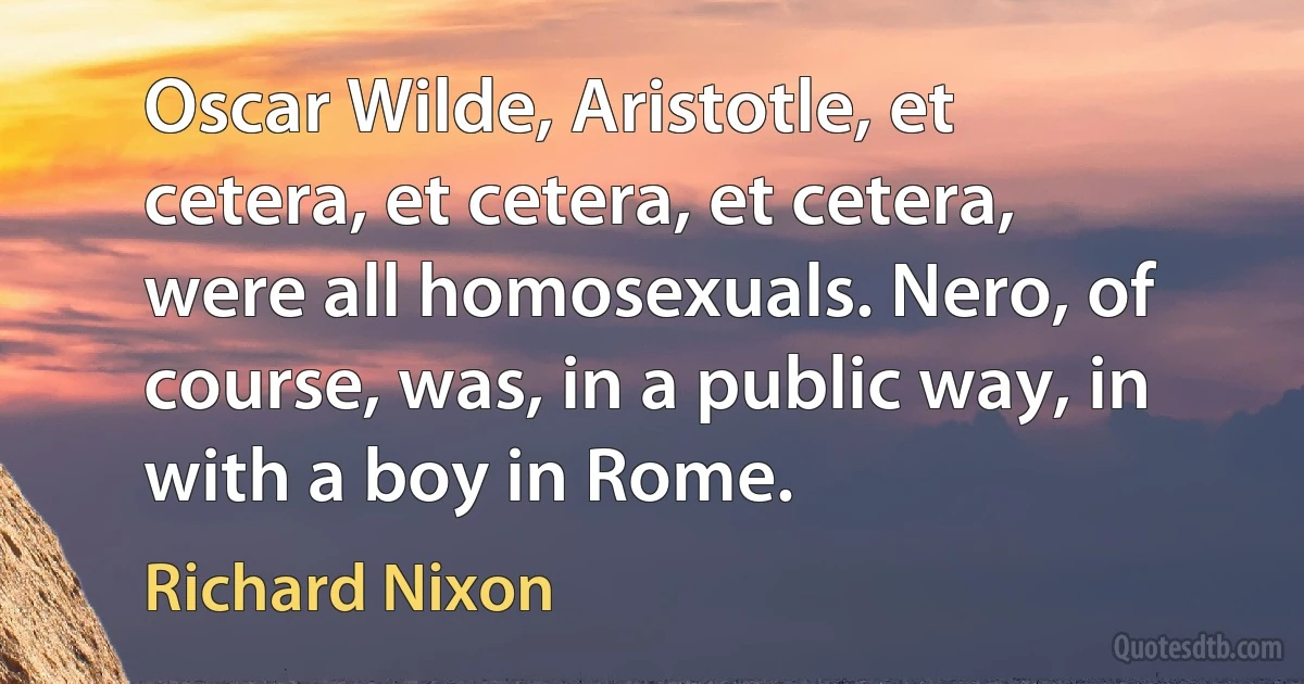 Oscar Wilde, Aristotle, et cetera, et cetera, et cetera, were all homosexuals. Nero, of course, was, in a public way, in with a boy in Rome. (Richard Nixon)