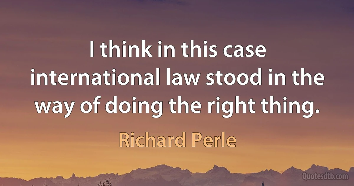 I think in this case international law stood in the way of doing the right thing. (Richard Perle)