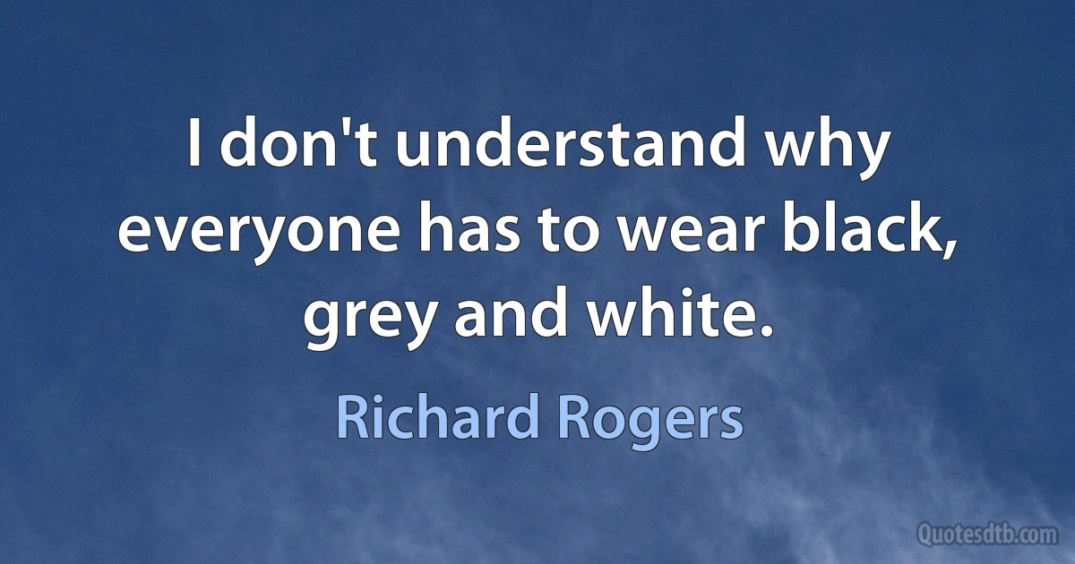 I don't understand why everyone has to wear black, grey and white. (Richard Rogers)