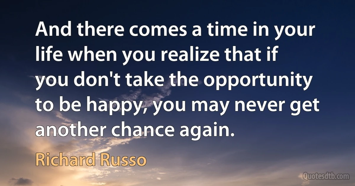 And there comes a time in your life when you realize that if you don't take the opportunity to be happy, you may never get another chance again. (Richard Russo)