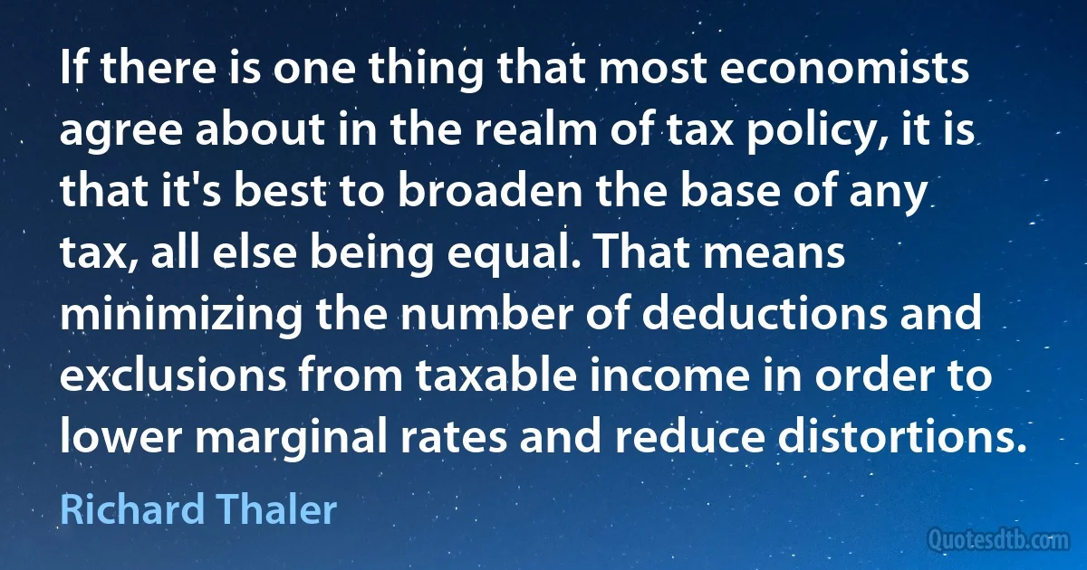 If there is one thing that most economists agree about in the realm of tax policy, it is that it's best to broaden the base of any tax, all else being equal. That means minimizing the number of deductions and exclusions from taxable income in order to lower marginal rates and reduce distortions. (Richard Thaler)