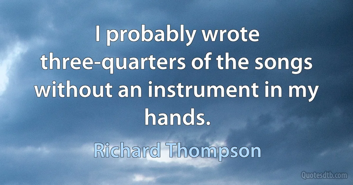 I probably wrote three-quarters of the songs without an instrument in my hands. (Richard Thompson)