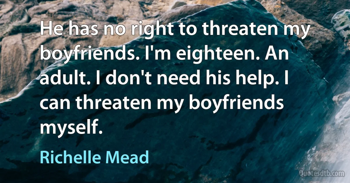 He has no right to threaten my boyfriends. I'm eighteen. An adult. I don't need his help. I can threaten my boyfriends myself. (Richelle Mead)