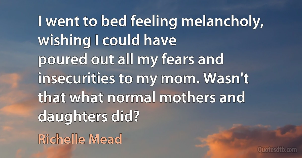 I went to bed feeling melancholy, wishing I could have
poured out all my fears and insecurities to my mom. Wasn't
that what normal mothers and daughters did? (Richelle Mead)