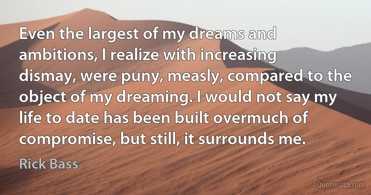 Even the largest of my dreams and ambitions, I realize with increasing dismay, were puny, measly, compared to the object of my dreaming. I would not say my life to date has been built overmuch of compromise, but still, it surrounds me. (Rick Bass)