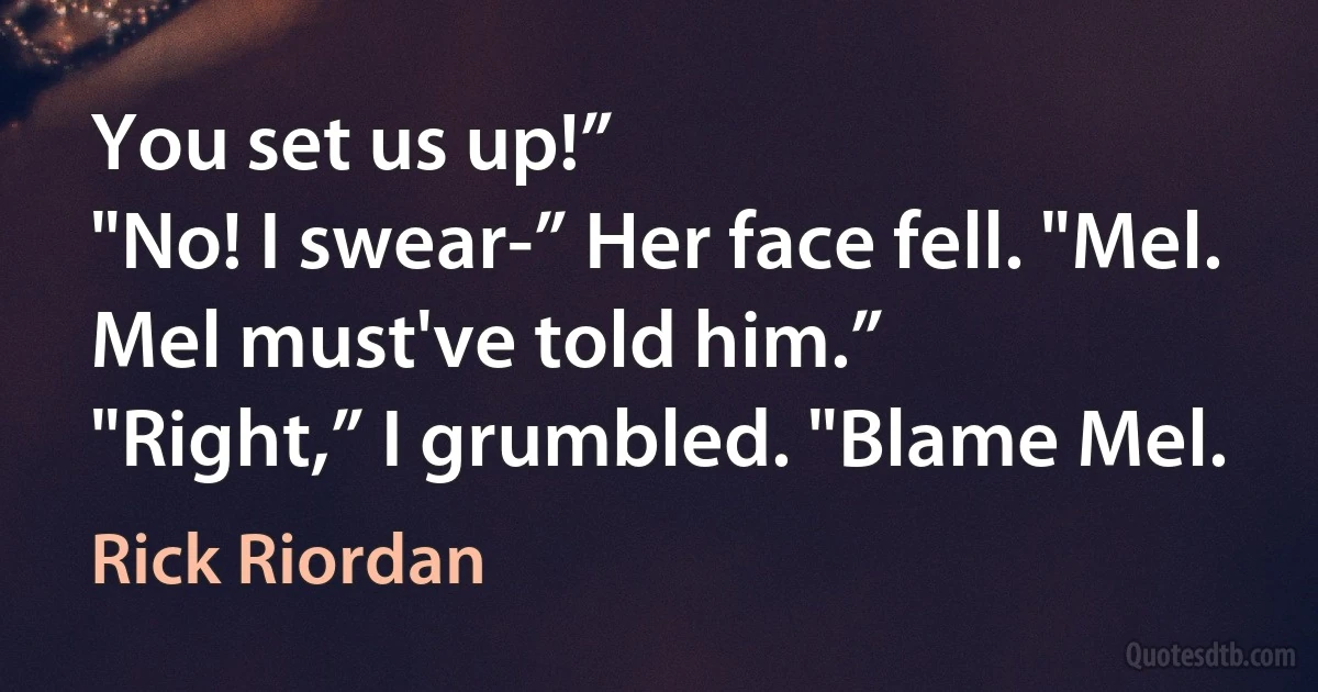 You set us up!”
"No! I swear-” Her face fell. "Mel. Mel must've told him.”
"Right,” I grumbled. "Blame Mel. (Rick Riordan)