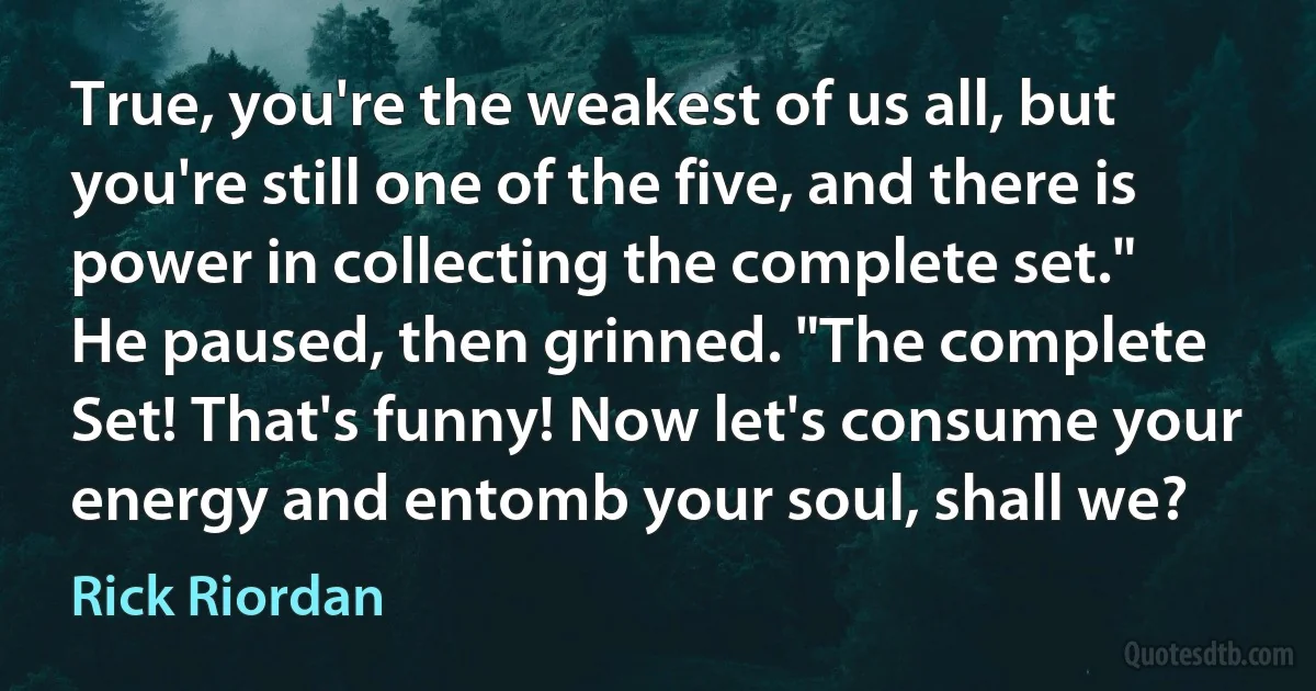 True, you're the weakest of us all, but you're still one of the five, and there is power in collecting the complete set."
He paused, then grinned. "The complete Set! That's funny! Now let's consume your energy and entomb your soul, shall we? (Rick Riordan)