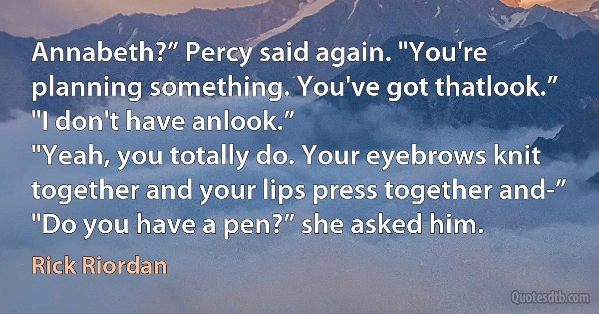 Annabeth?” Percy said again. "You're planning something. You've got thatlook.”
"I don't have anlook.”
"Yeah, you totally do. Your eyebrows knit together and your lips press together and-”
"Do you have a pen?” she asked him. (Rick Riordan)