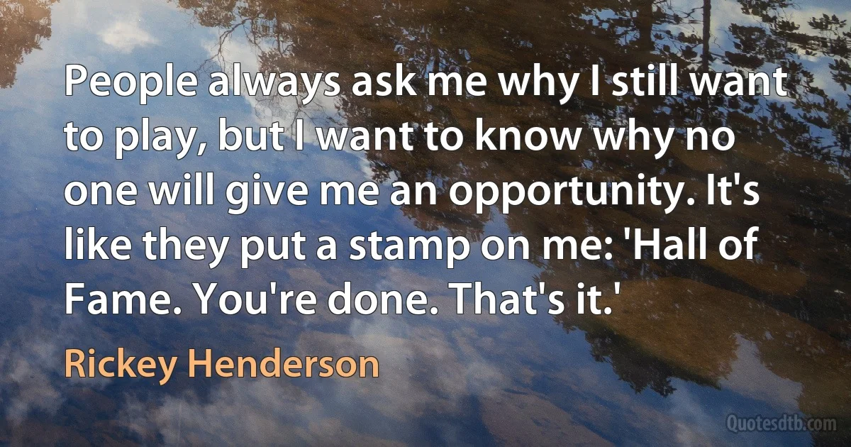 People always ask me why I still want to play, but I want to know why no one will give me an opportunity. It's like they put a stamp on me: 'Hall of Fame. You're done. That's it.' (Rickey Henderson)