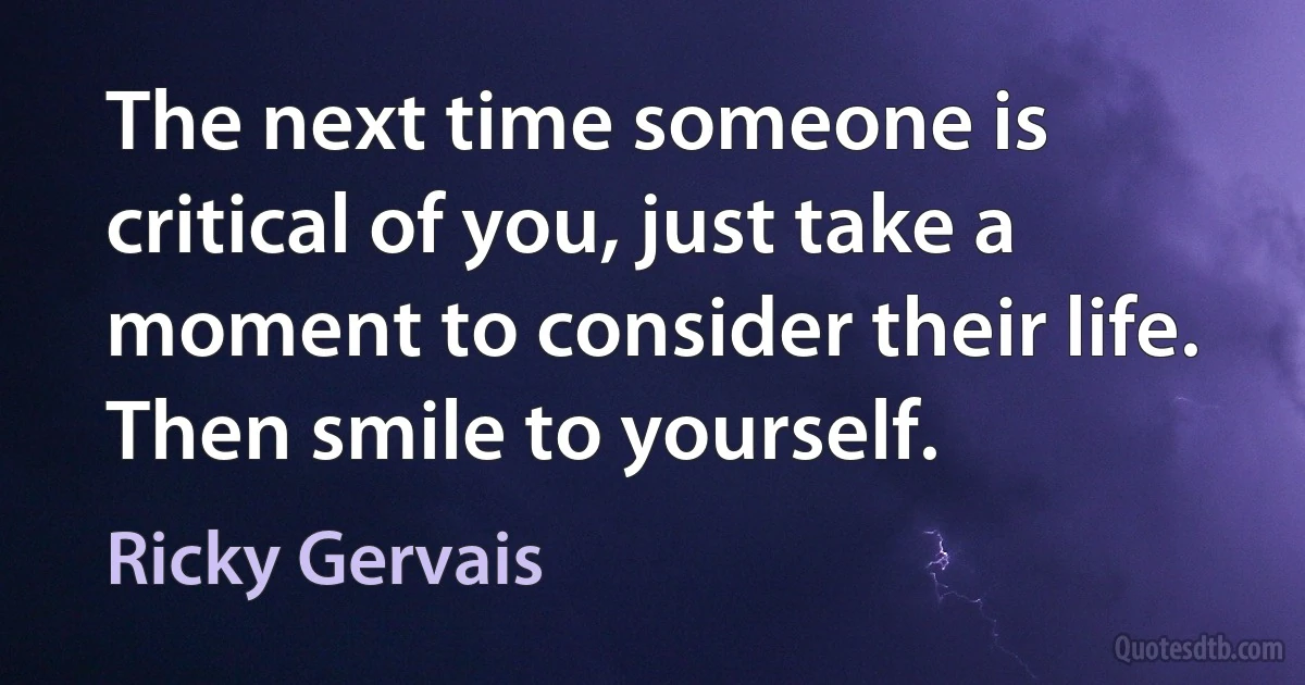 The next time someone is critical of you, just take a moment to consider their life. Then smile to yourself. (Ricky Gervais)