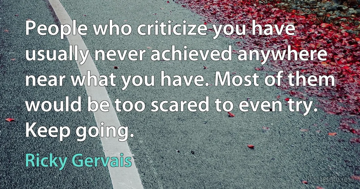 People who criticize you have usually never achieved anywhere near what you have. Most of them would be too scared to even try. Keep going. (Ricky Gervais)