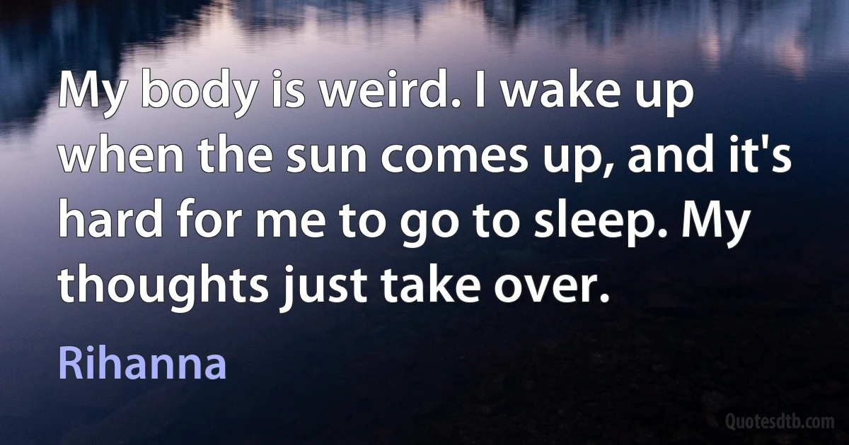 My body is weird. I wake up when the sun comes up, and it's hard for me to go to sleep. My thoughts just take over. (Rihanna)