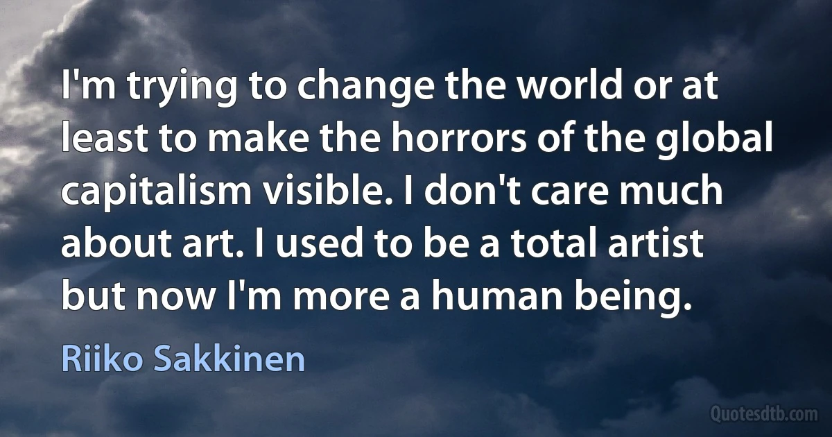 I'm trying to change the world or at least to make the horrors of the global capitalism visible. I don't care much about art. I used to be a total artist but now I'm more a human being. (Riiko Sakkinen)