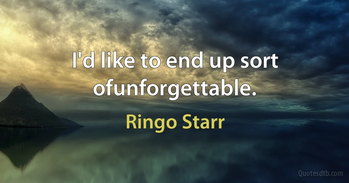 I'd like to end up sort ofunforgettable. (Ringo Starr)