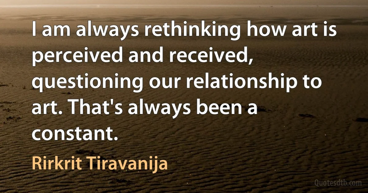 I am always rethinking how art is perceived and received, questioning our relationship to art. That's always been a constant. (Rirkrit Tiravanija)