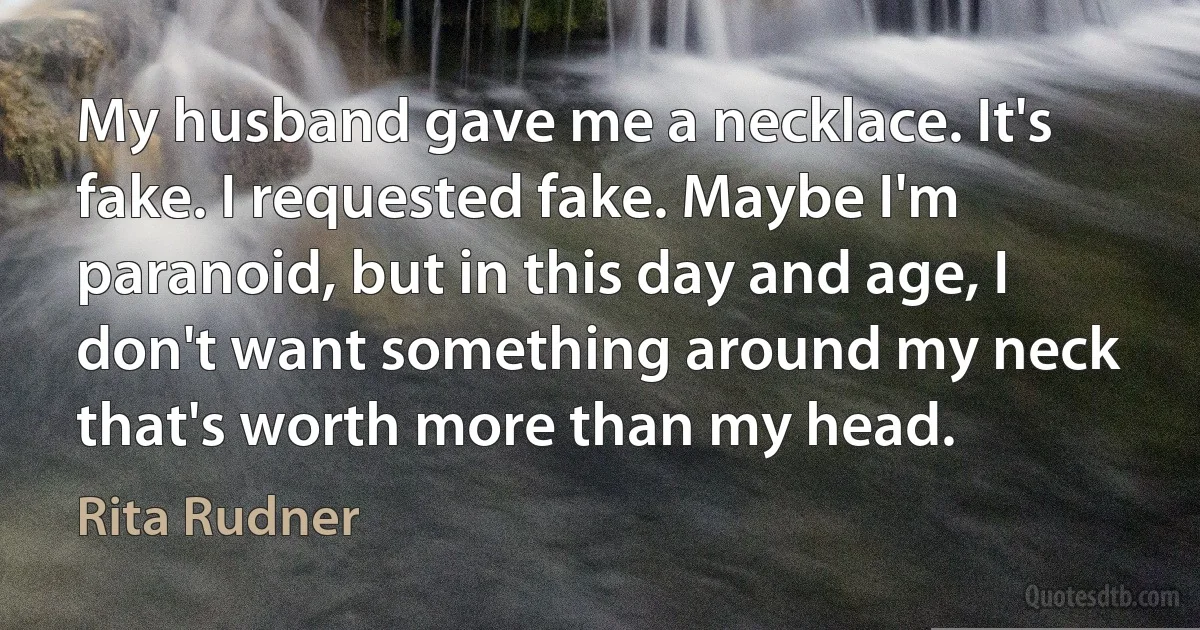 My husband gave me a necklace. It's fake. I requested fake. Maybe I'm paranoid, but in this day and age, I don't want something around my neck that's worth more than my head. (Rita Rudner)