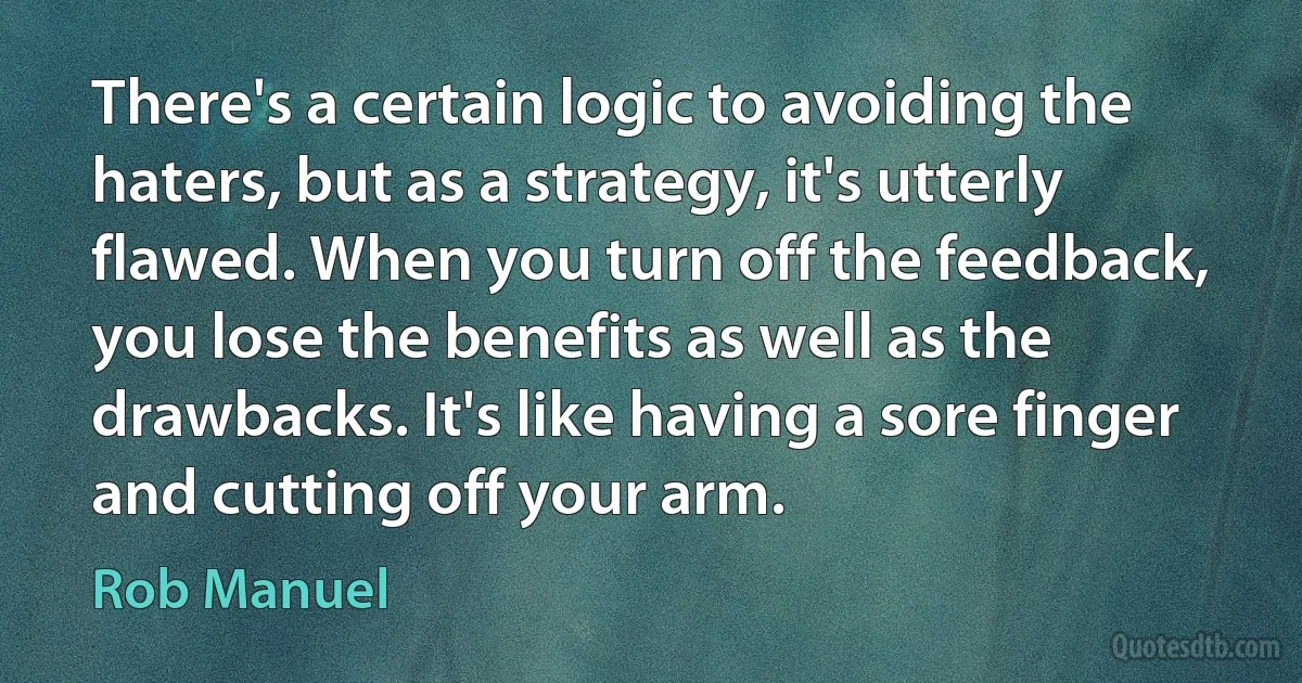 There's a certain logic to avoiding the haters, but as a strategy, it's utterly flawed. When you turn off the feedback, you lose the benefits as well as the drawbacks. It's like having a sore finger and cutting off your arm. (Rob Manuel)