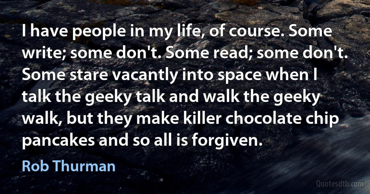 I have people in my life, of course. Some write; some don't. Some read; some don't. Some stare vacantly into space when I talk the geeky talk and walk the geeky walk, but they make killer chocolate chip pancakes and so all is forgiven. (Rob Thurman)