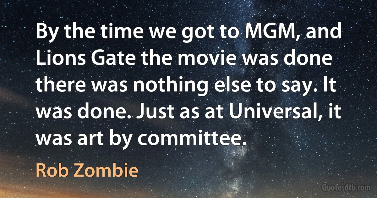 By the time we got to MGM, and Lions Gate the movie was done there was nothing else to say. It was done. Just as at Universal, it was art by committee. (Rob Zombie)