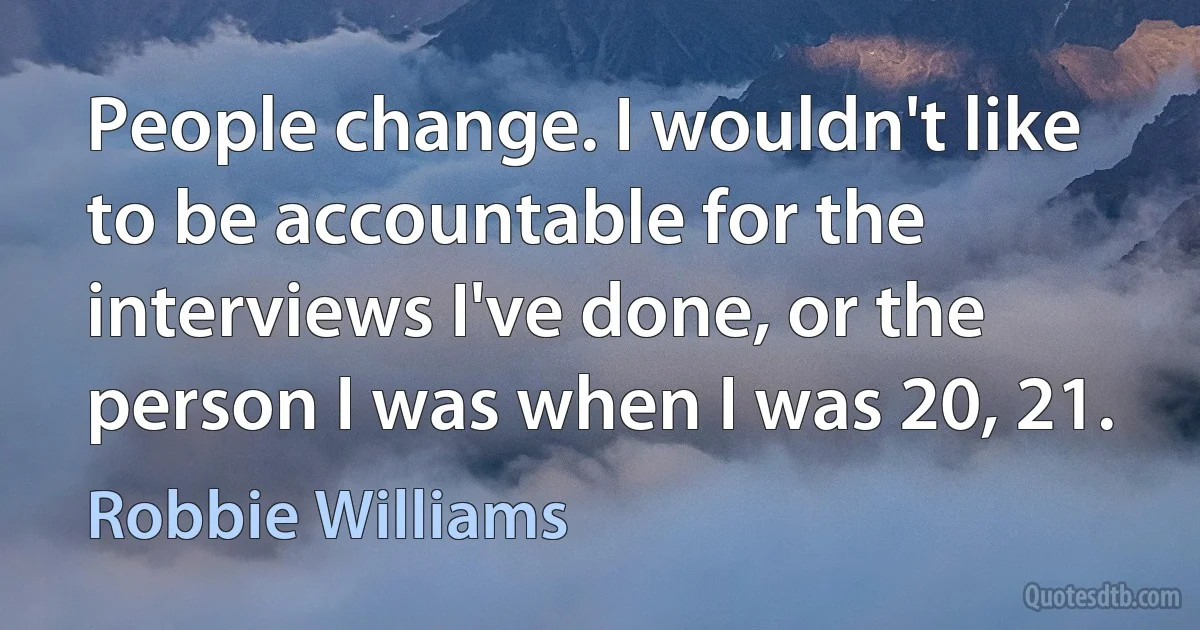 People change. I wouldn't like to be accountable for the interviews I've done, or the person I was when I was 20, 21. (Robbie Williams)