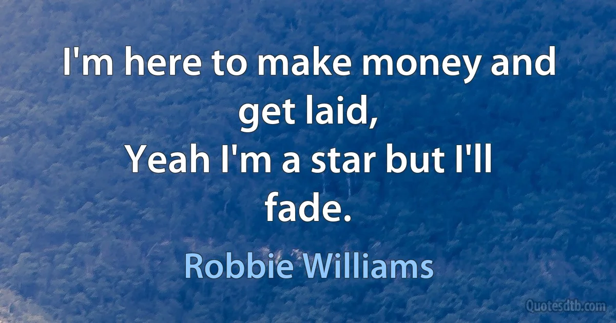 I'm here to make money and get laid,
Yeah I'm a star but I'll fade. (Robbie Williams)