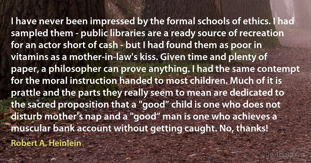 I have never been impressed by the formal schools of ethics. I had sampled them - public libraries are a ready source of recreation for an actor short of cash - but I had found them as poor in vitamins as a mother-in-law's kiss. Given time and plenty of paper, a philosopher can prove anything. I had the same contempt for the moral instruction handed to most children. Much of it is prattle and the parts they really seem to mean are dedicated to the sacred proposition that a "good” child is one who does not disturb mother's nap and a "good” man is one who achieves a muscular bank account without getting caught. No, thanks! (Robert A. Heinlein)