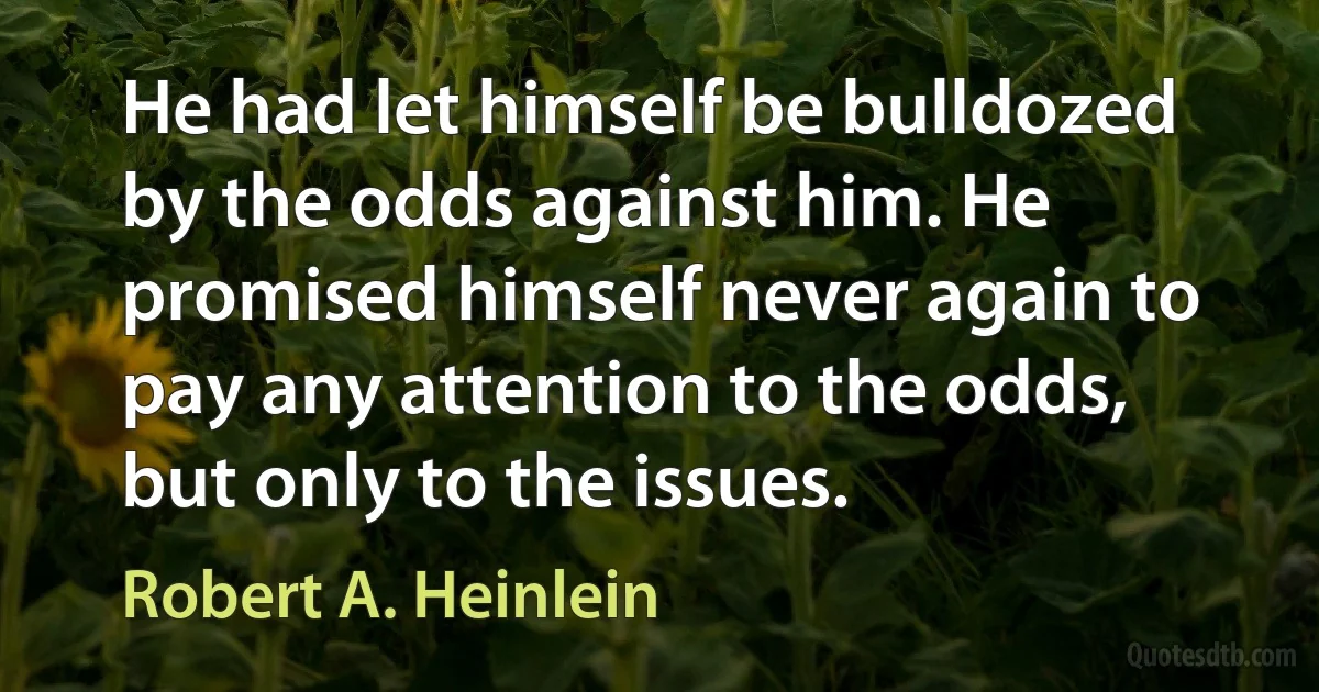 He had let himself be bulldozed by the odds against him. He promised himself never again to pay any attention to the odds, but only to the issues. (Robert A. Heinlein)