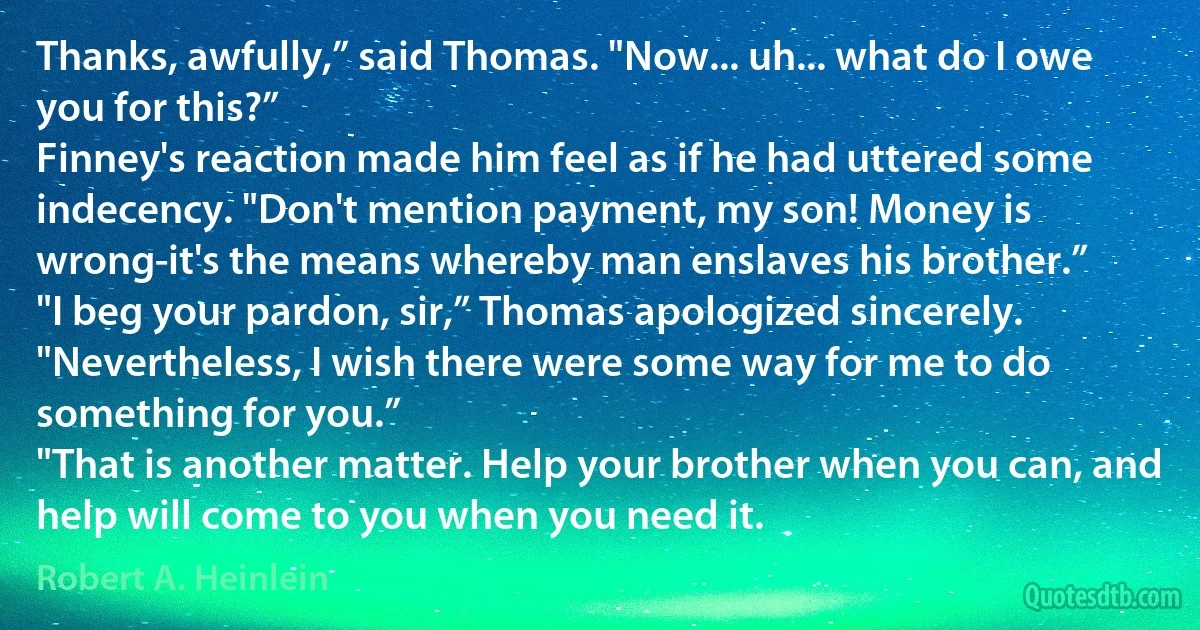 Thanks, awfully,” said Thomas. "Now... uh... what do I owe you for this?”
Finney's reaction made him feel as if he had uttered some indecency. "Don't mention payment, my son! Money is wrong-it's the means whereby man enslaves his brother.”
"I beg your pardon, sir,” Thomas apologized sincerely. "Nevertheless, I wish there were some way for me to do something for you.”
"That is another matter. Help your brother when you can, and help will come to you when you need it. (Robert A. Heinlein)