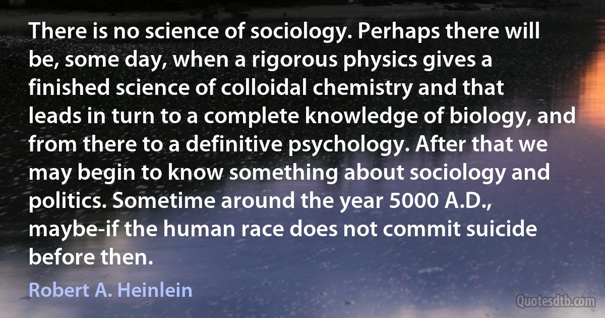 There is no science of sociology. Perhaps there will be, some day, when a rigorous physics gives a finished science of colloidal chemistry and that leads in turn to a complete knowledge of biology, and from there to a definitive psychology. After that we may begin to know something about sociology and politics. Sometime around the year 5000 A.D., maybe-if the human race does not commit suicide before then. (Robert A. Heinlein)