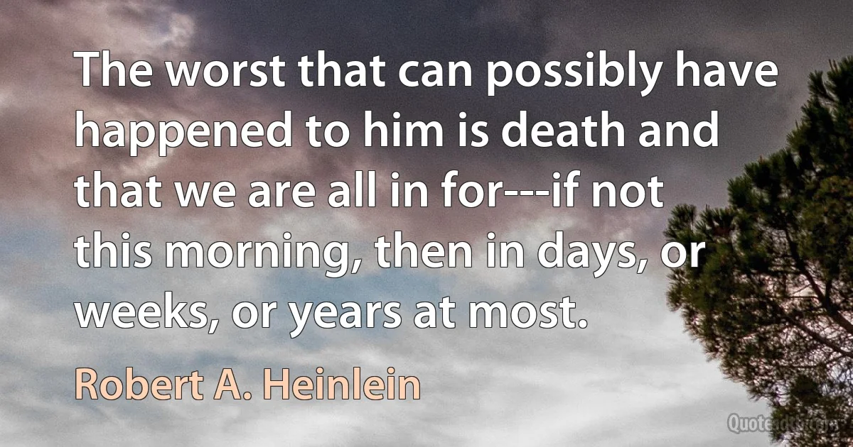 The worst that can possibly have happened to him is death and that we are all in for---if not this morning, then in days, or weeks, or years at most. (Robert A. Heinlein)